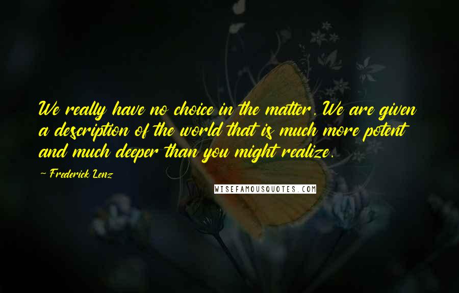 Frederick Lenz Quotes: We really have no choice in the matter. We are given a description of the world that is much more potent and much deeper than you might realize.