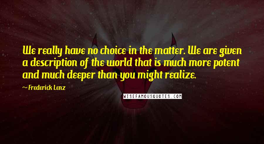 Frederick Lenz Quotes: We really have no choice in the matter. We are given a description of the world that is much more potent and much deeper than you might realize.