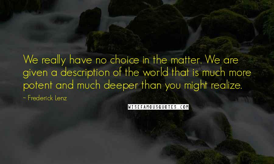 Frederick Lenz Quotes: We really have no choice in the matter. We are given a description of the world that is much more potent and much deeper than you might realize.