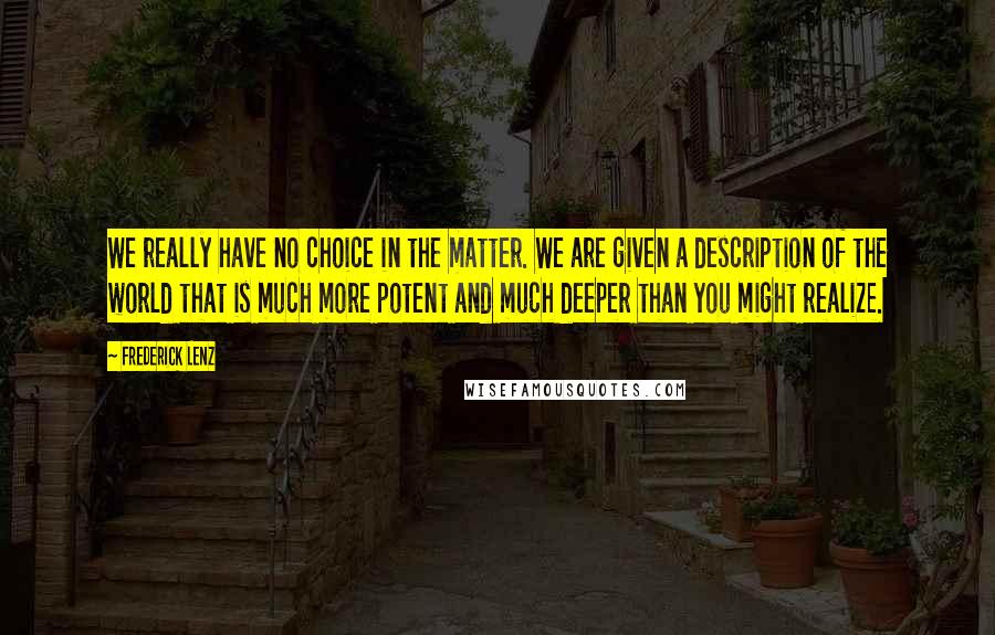 Frederick Lenz Quotes: We really have no choice in the matter. We are given a description of the world that is much more potent and much deeper than you might realize.