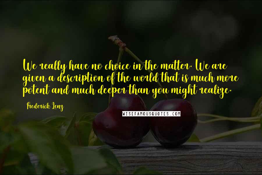 Frederick Lenz Quotes: We really have no choice in the matter. We are given a description of the world that is much more potent and much deeper than you might realize.