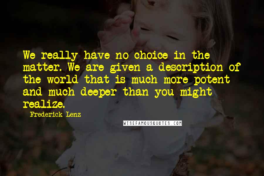 Frederick Lenz Quotes: We really have no choice in the matter. We are given a description of the world that is much more potent and much deeper than you might realize.