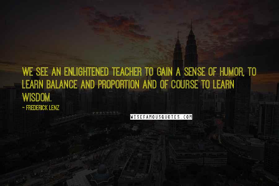 Frederick Lenz Quotes: We see an enlightened teacher to gain a sense of humor, to learn balance and proportion and of course to learn wisdom.