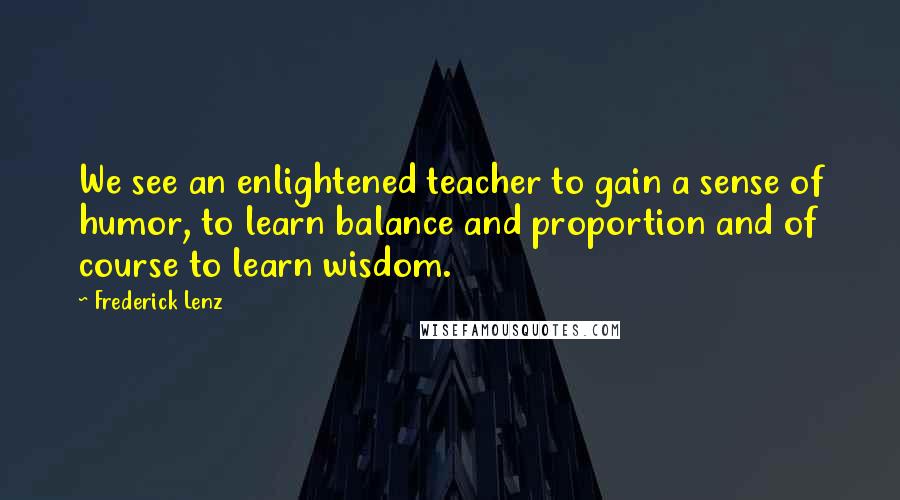 Frederick Lenz Quotes: We see an enlightened teacher to gain a sense of humor, to learn balance and proportion and of course to learn wisdom.