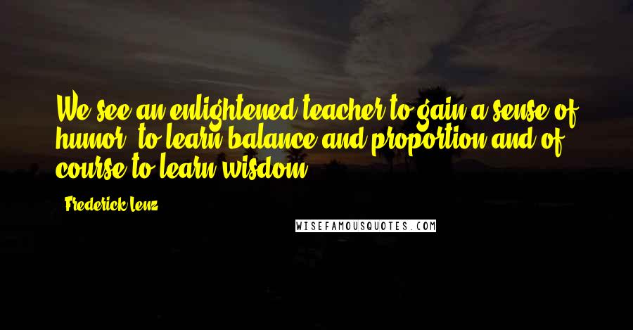 Frederick Lenz Quotes: We see an enlightened teacher to gain a sense of humor, to learn balance and proportion and of course to learn wisdom.