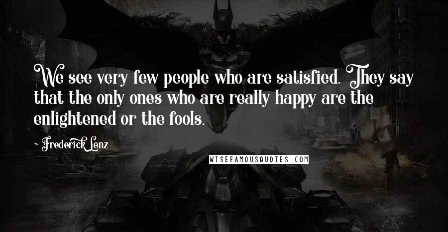 Frederick Lenz Quotes: We see very few people who are satisfied. They say that the only ones who are really happy are the enlightened or the fools.