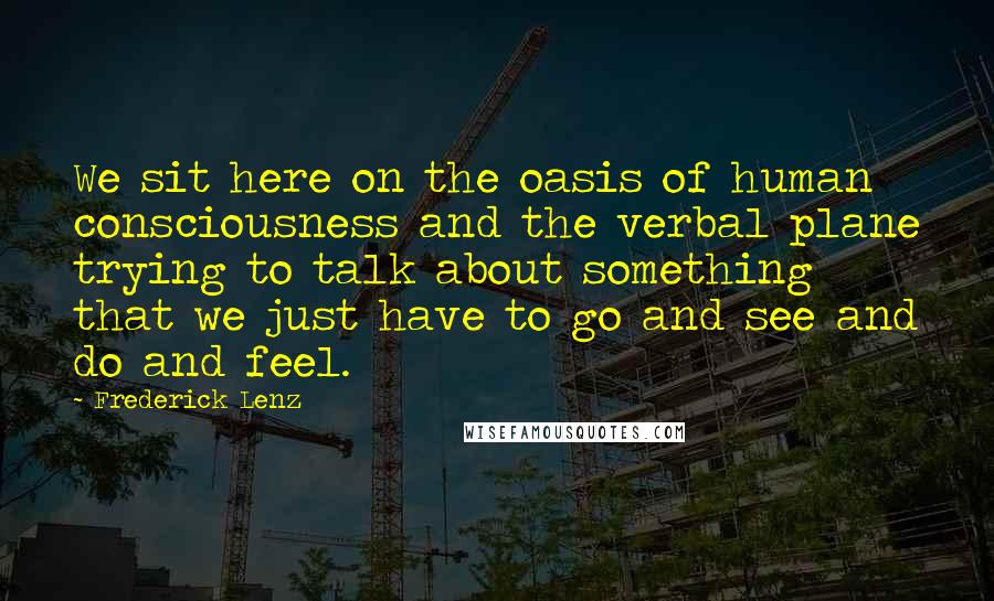 Frederick Lenz Quotes: We sit here on the oasis of human consciousness and the verbal plane trying to talk about something that we just have to go and see and do and feel.