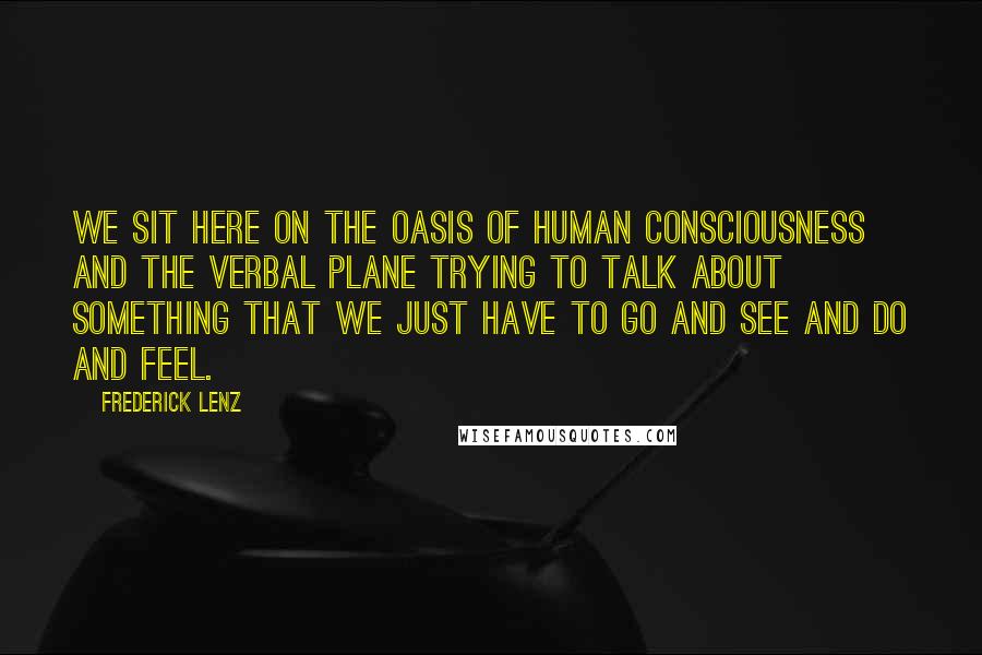 Frederick Lenz Quotes: We sit here on the oasis of human consciousness and the verbal plane trying to talk about something that we just have to go and see and do and feel.