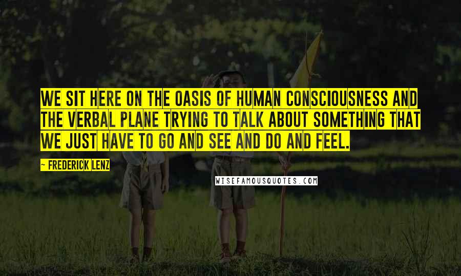 Frederick Lenz Quotes: We sit here on the oasis of human consciousness and the verbal plane trying to talk about something that we just have to go and see and do and feel.