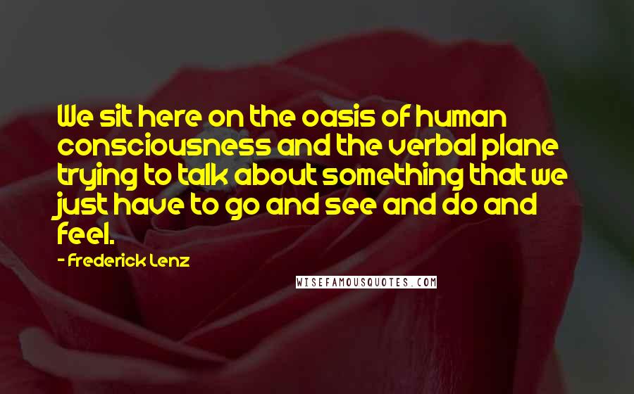 Frederick Lenz Quotes: We sit here on the oasis of human consciousness and the verbal plane trying to talk about something that we just have to go and see and do and feel.