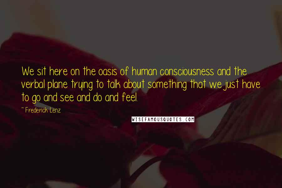 Frederick Lenz Quotes: We sit here on the oasis of human consciousness and the verbal plane trying to talk about something that we just have to go and see and do and feel.