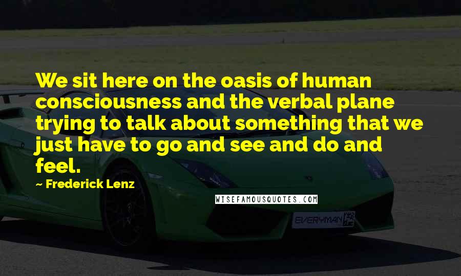 Frederick Lenz Quotes: We sit here on the oasis of human consciousness and the verbal plane trying to talk about something that we just have to go and see and do and feel.