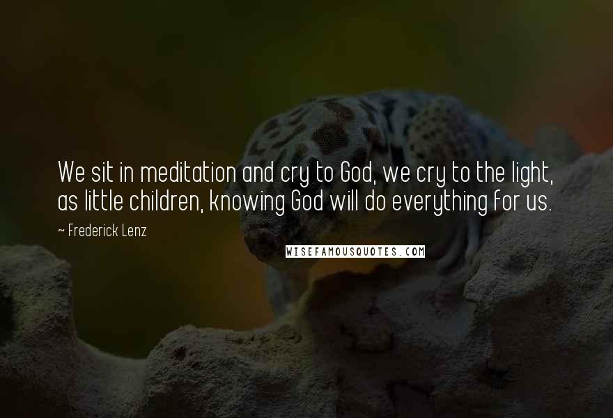 Frederick Lenz Quotes: We sit in meditation and cry to God, we cry to the light, as little children, knowing God will do everything for us.