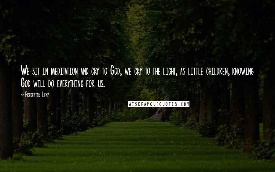 Frederick Lenz Quotes: We sit in meditation and cry to God, we cry to the light, as little children, knowing God will do everything for us.