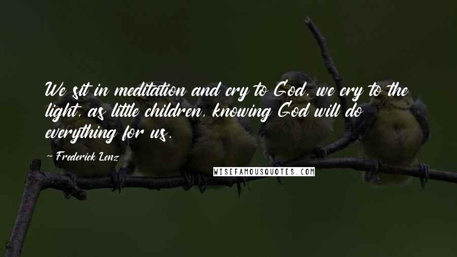 Frederick Lenz Quotes: We sit in meditation and cry to God, we cry to the light, as little children, knowing God will do everything for us.