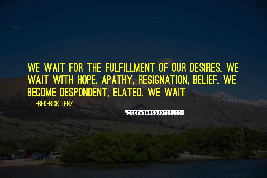 Frederick Lenz Quotes: We wait for the fulfillment of our desires. We wait with hope, apathy, resignation, belief. We become despondent, elated. We wait