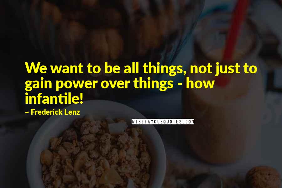 Frederick Lenz Quotes: We want to be all things, not just to gain power over things - how infantile!