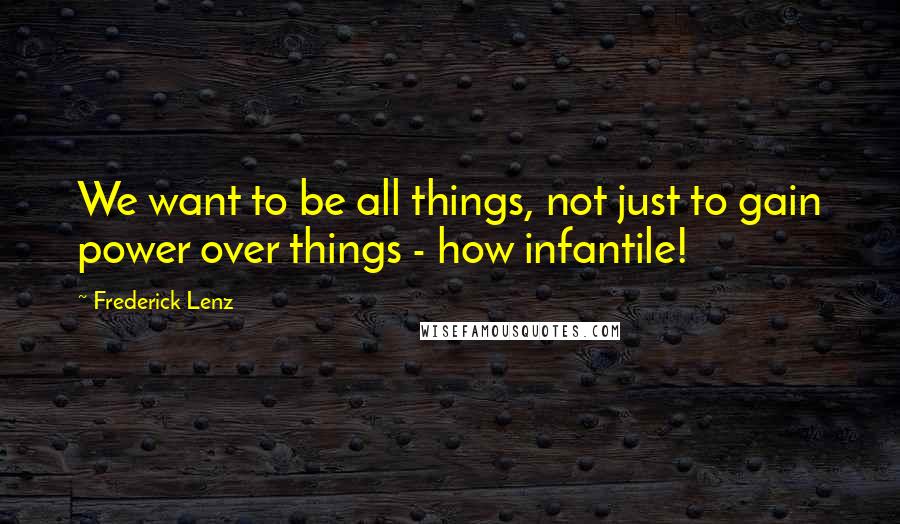 Frederick Lenz Quotes: We want to be all things, not just to gain power over things - how infantile!