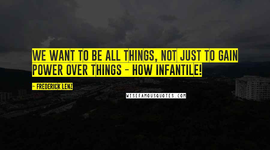 Frederick Lenz Quotes: We want to be all things, not just to gain power over things - how infantile!
