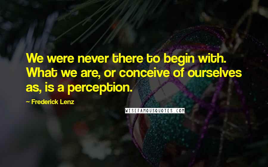 Frederick Lenz Quotes: We were never there to begin with. What we are, or conceive of ourselves as, is a perception.