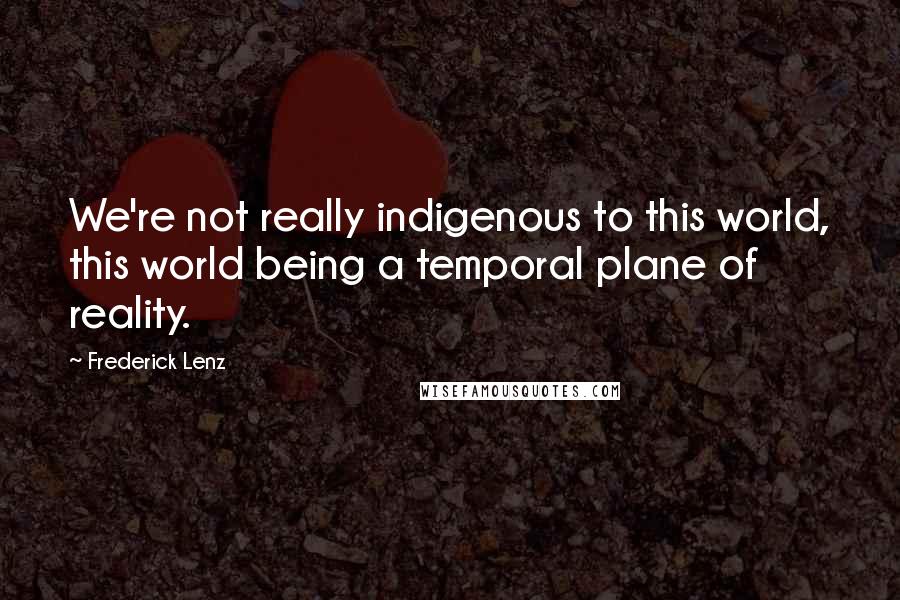 Frederick Lenz Quotes: We're not really indigenous to this world, this world being a temporal plane of reality.