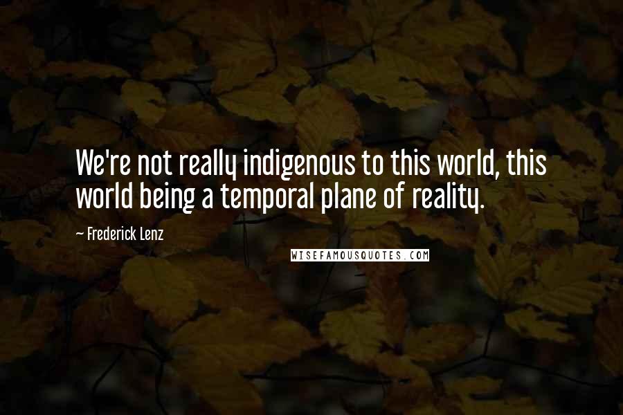 Frederick Lenz Quotes: We're not really indigenous to this world, this world being a temporal plane of reality.