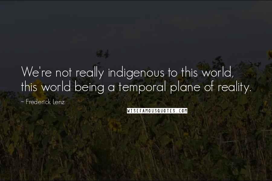 Frederick Lenz Quotes: We're not really indigenous to this world, this world being a temporal plane of reality.