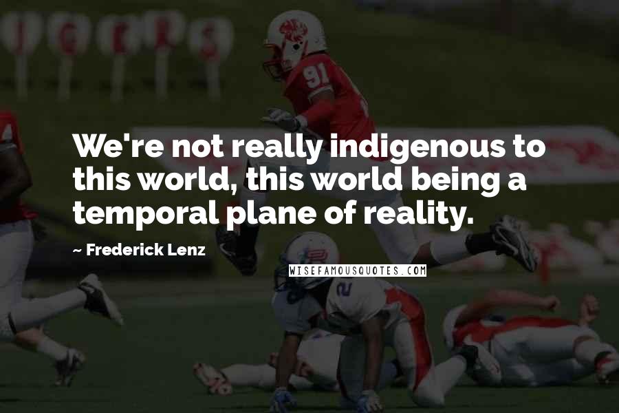 Frederick Lenz Quotes: We're not really indigenous to this world, this world being a temporal plane of reality.