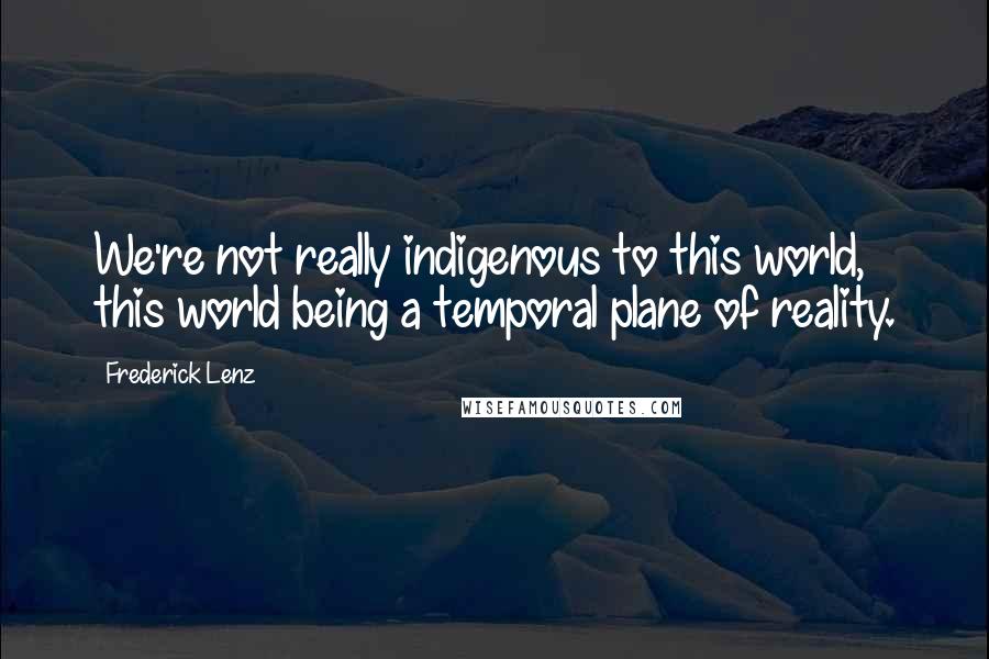 Frederick Lenz Quotes: We're not really indigenous to this world, this world being a temporal plane of reality.