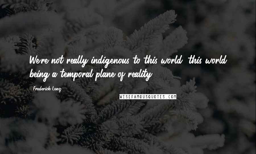 Frederick Lenz Quotes: We're not really indigenous to this world, this world being a temporal plane of reality.