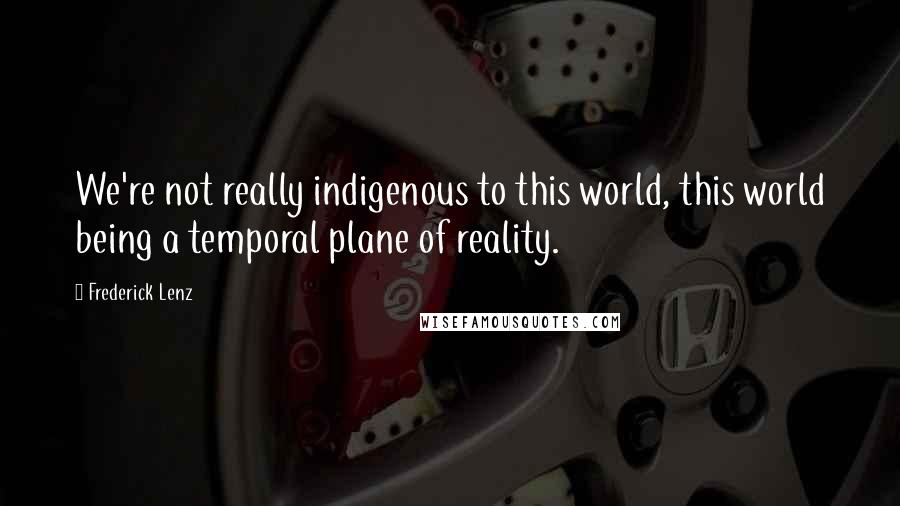 Frederick Lenz Quotes: We're not really indigenous to this world, this world being a temporal plane of reality.