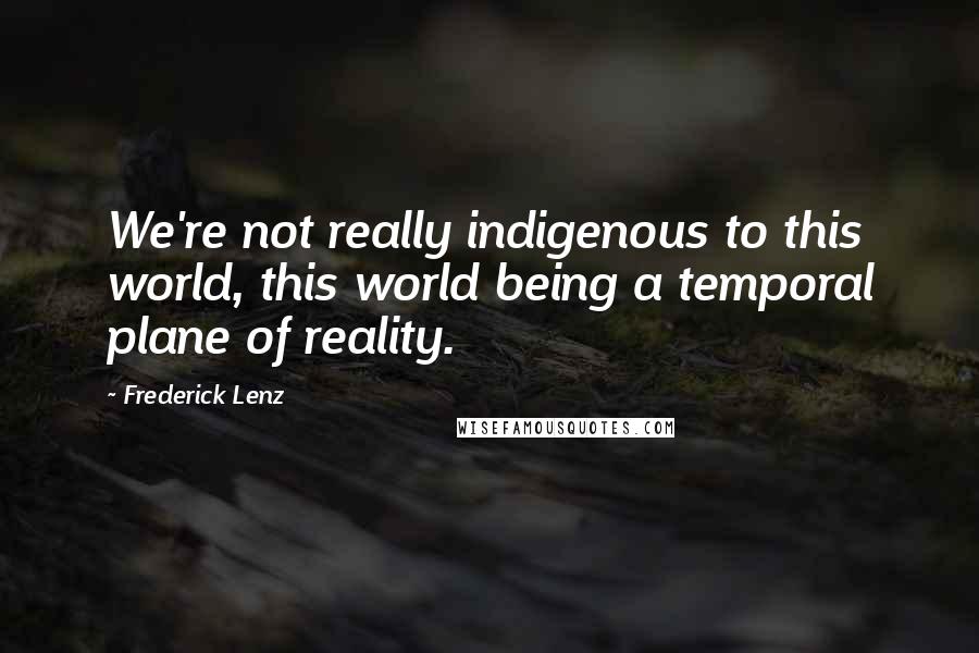 Frederick Lenz Quotes: We're not really indigenous to this world, this world being a temporal plane of reality.