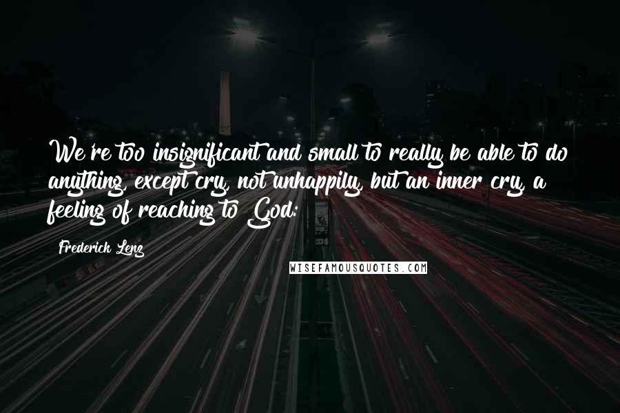 Frederick Lenz Quotes: We're too insignificant and small to really be able to do anything, except cry, not unhappily, but an inner cry, a feeling of reaching to God: