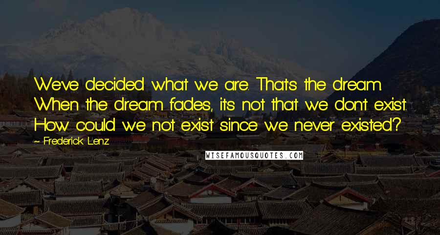 Frederick Lenz Quotes: We've decided what we are. That's the dream. When the dream fades, it's not that we don't exist. How could we not exist since we never existed?