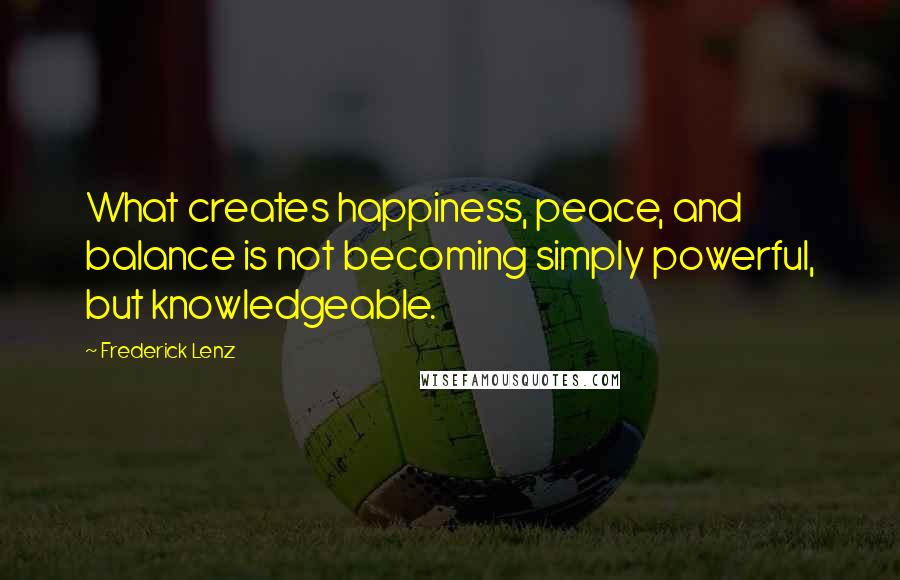 Frederick Lenz Quotes: What creates happiness, peace, and balance is not becoming simply powerful, but knowledgeable.