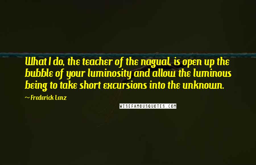 Frederick Lenz Quotes: What I do, the teacher of the nagual, is open up the bubble of your luminosity and allow the luminous being to take short excursions into the unknown.