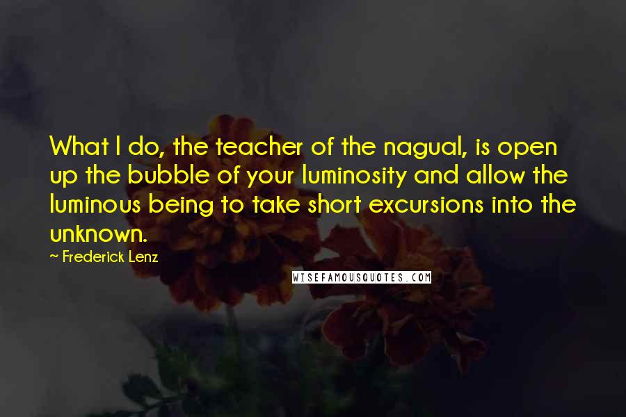 Frederick Lenz Quotes: What I do, the teacher of the nagual, is open up the bubble of your luminosity and allow the luminous being to take short excursions into the unknown.