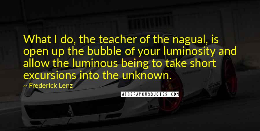 Frederick Lenz Quotes: What I do, the teacher of the nagual, is open up the bubble of your luminosity and allow the luminous being to take short excursions into the unknown.