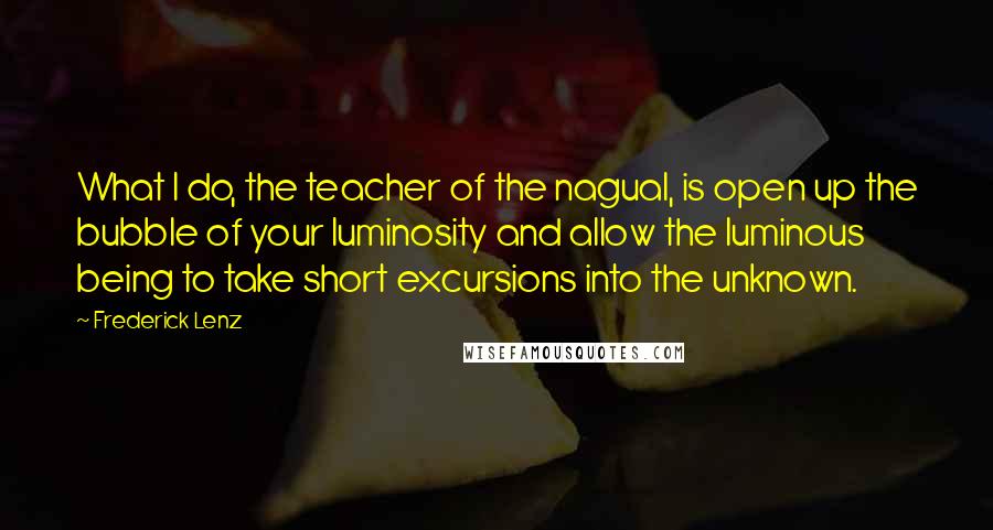 Frederick Lenz Quotes: What I do, the teacher of the nagual, is open up the bubble of your luminosity and allow the luminous being to take short excursions into the unknown.