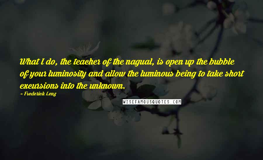 Frederick Lenz Quotes: What I do, the teacher of the nagual, is open up the bubble of your luminosity and allow the luminous being to take short excursions into the unknown.