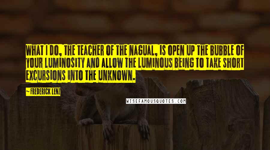 Frederick Lenz Quotes: What I do, the teacher of the nagual, is open up the bubble of your luminosity and allow the luminous being to take short excursions into the unknown.