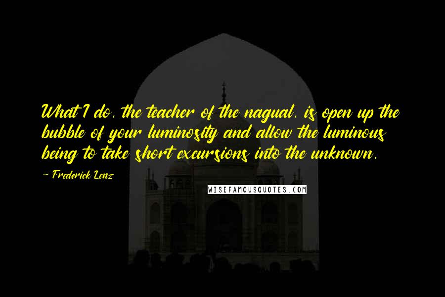 Frederick Lenz Quotes: What I do, the teacher of the nagual, is open up the bubble of your luminosity and allow the luminous being to take short excursions into the unknown.