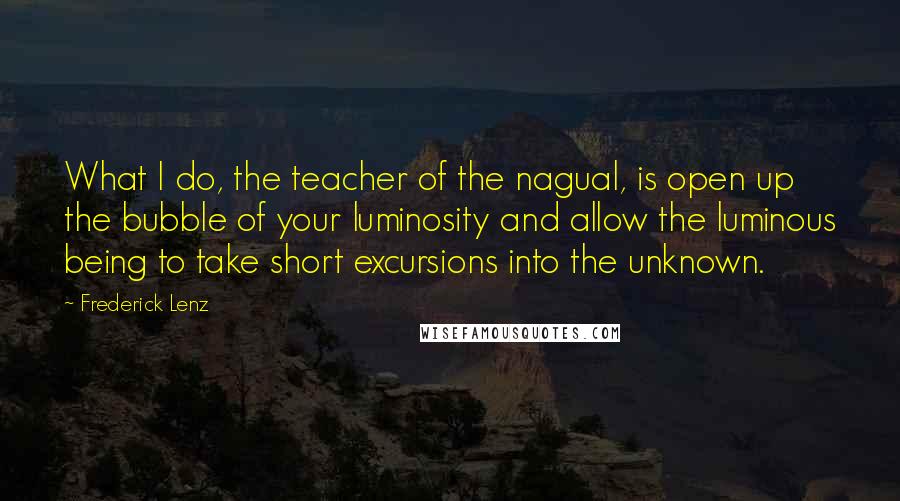 Frederick Lenz Quotes: What I do, the teacher of the nagual, is open up the bubble of your luminosity and allow the luminous being to take short excursions into the unknown.