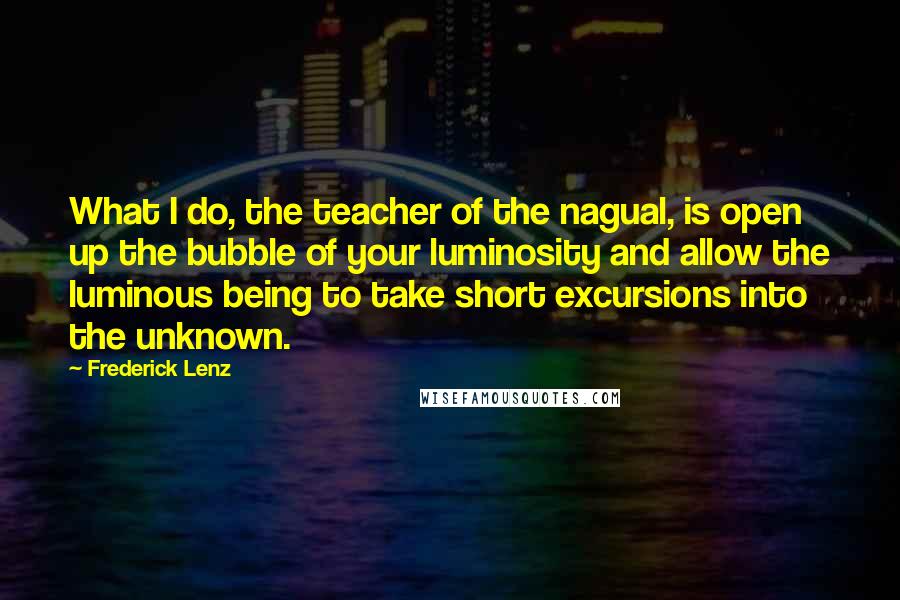 Frederick Lenz Quotes: What I do, the teacher of the nagual, is open up the bubble of your luminosity and allow the luminous being to take short excursions into the unknown.