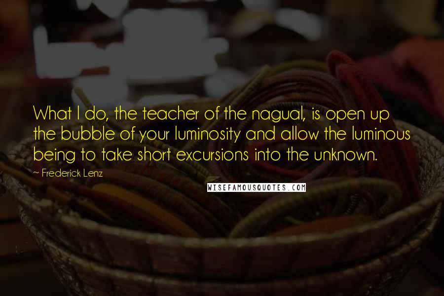 Frederick Lenz Quotes: What I do, the teacher of the nagual, is open up the bubble of your luminosity and allow the luminous being to take short excursions into the unknown.