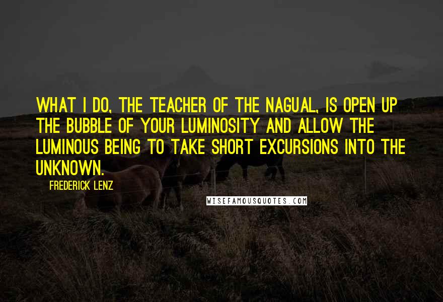 Frederick Lenz Quotes: What I do, the teacher of the nagual, is open up the bubble of your luminosity and allow the luminous being to take short excursions into the unknown.