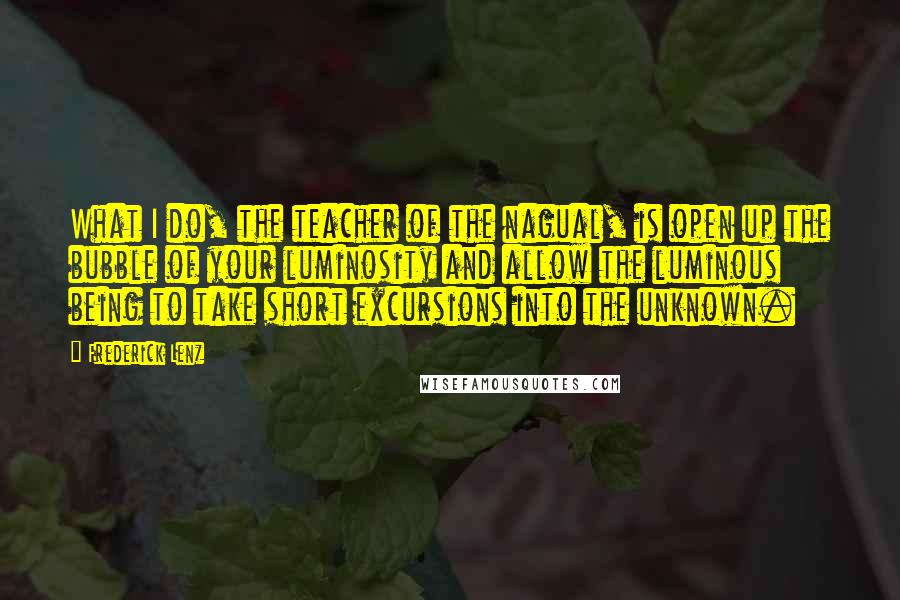 Frederick Lenz Quotes: What I do, the teacher of the nagual, is open up the bubble of your luminosity and allow the luminous being to take short excursions into the unknown.