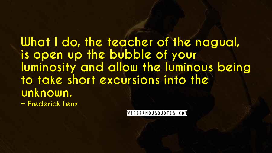 Frederick Lenz Quotes: What I do, the teacher of the nagual, is open up the bubble of your luminosity and allow the luminous being to take short excursions into the unknown.