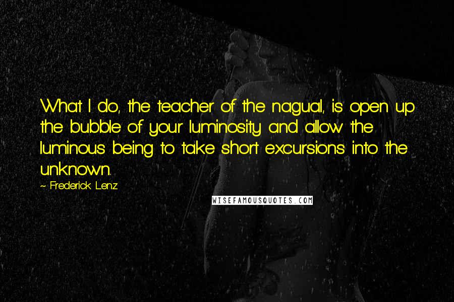 Frederick Lenz Quotes: What I do, the teacher of the nagual, is open up the bubble of your luminosity and allow the luminous being to take short excursions into the unknown.