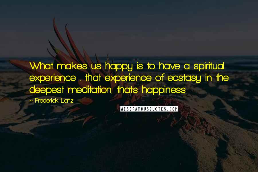 Frederick Lenz Quotes: What makes us happy is to have a spiritual experience ... that experience of ecstasy in the deepest meditation; that's happiness.